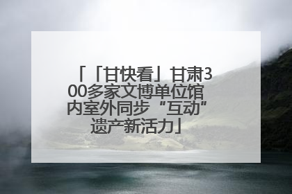「甘快看」甘肃300多家文博单位馆内室外同步“互动”遗产新活力