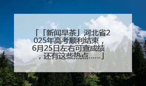 「新闻早茶」河北省2025年高考顺利结束，6月25日左右可查成绩，还有这些热点……