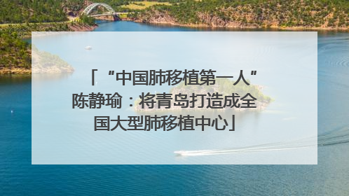 “中国肺移植第一人”陈静瑜：将青岛打造成全国大型肺移植中心
