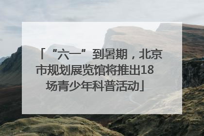 “六一”到暑期，北京市规划展览馆将推出18场青少年科普活动