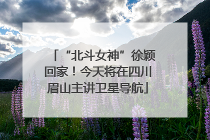 “北斗女神”徐颖回家！今天将在四川眉山主讲卫星导航