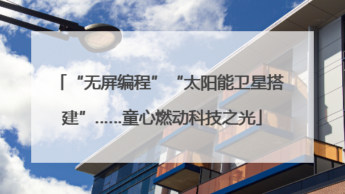 “无屏编程”“太阳能卫星搭建”……童心燃动科技之光