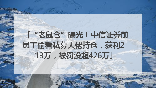 “老鼠仓”曝光！中信证券前员工偷看私募大佬持仓，获利213万，被罚没超426万