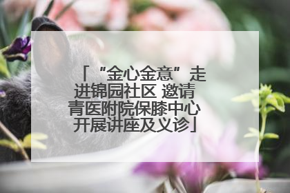 “金心金意”走进锦园社区 邀请青医附院保膝中心开展讲座及义诊