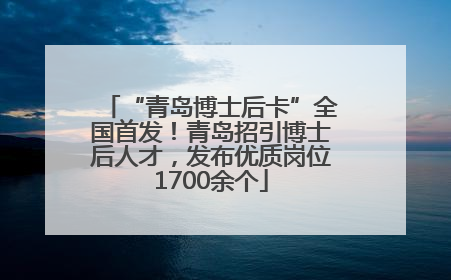 “青岛博士后卡”全国首发！青岛招引博士后人才，发布优质岗位1700余个