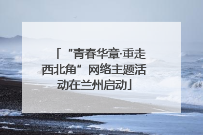 “青春华章·重走西北角”网络主题活动在兰州启动