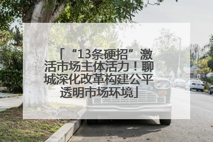 “13条硬招”激活市场主体活力！聊城深化改革构建公平透明市场环境