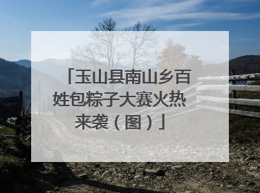 玉山县南山乡百姓包粽子大赛火热来袭（图）