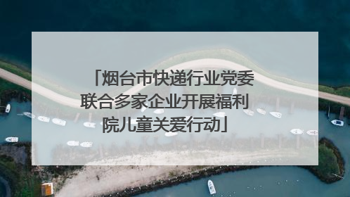 烟台市快递行业党委联合多家企业开展福利院儿童关爱行动