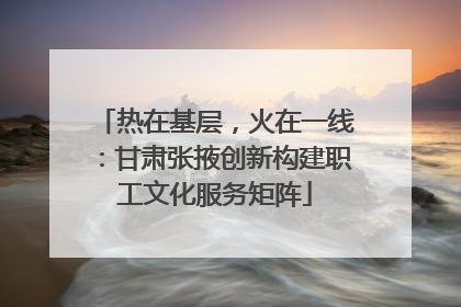 热在基层，火在一线：甘肃张掖创新构建职工文化服务矩阵