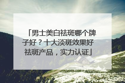 男士美白祛斑哪个牌子好？十大淡斑效果好祛斑产品，实力认证