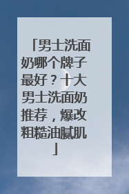 男士洗面奶哪个牌子最好？十大男士洗面奶推荐，爆改粗糙油腻肌