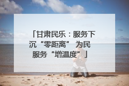 甘肃民乐：服务下沉“零距离” 为民服务“增温度”