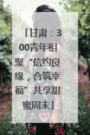 甘肃：300青年相聚“信约良缘，合筑幸福”共享甜蜜周末