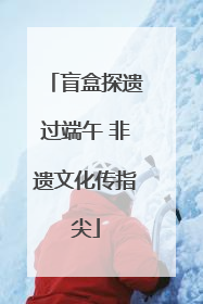 盲盒探遗过端午 非遗文化传指尖