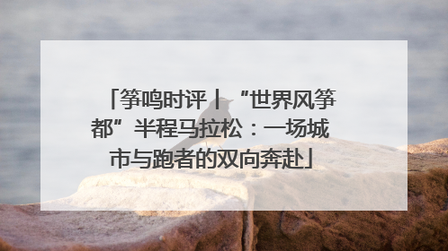 筝鸣时评丨“世界风筝都”半程马拉松：一场城市与跑者的双向奔赴
