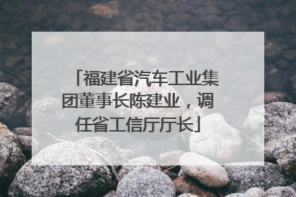 福建省汽车工业集团董事长陈建业，调任省工信厅厅长