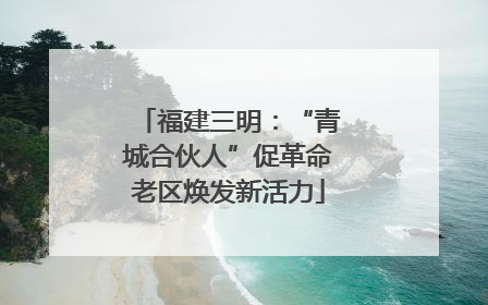 福建三明：“青城合伙人”促革命老区焕发新活力