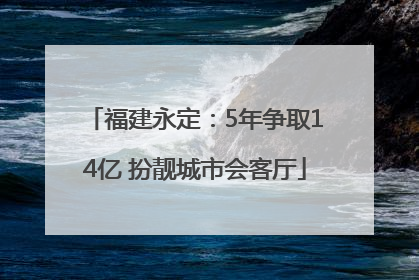 福建永定：5年争取14亿 扮靓城市会客厅