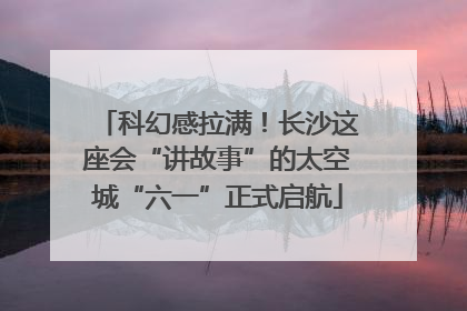 科幻感拉满！长沙这座会“讲故事”的太空城“六一”正式启航