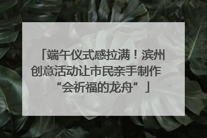 端午仪式感拉满！滨州创意活动让市民亲手制作“会祈福的龙舟”