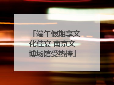 端午假期享文化佳宴 南京文博场馆受热捧