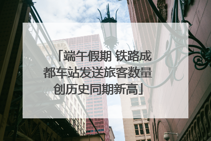 端午假期 铁路成都车站发送旅客数量创历史同期新高
