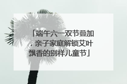 端午六一双节叠加，亲子家庭解锁艾叶飘香的别样儿童节