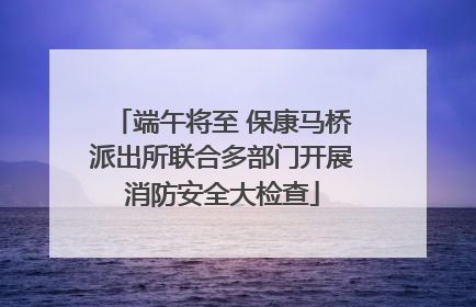端午将至 保康马桥派出所联合多部门开展消防安全大检查