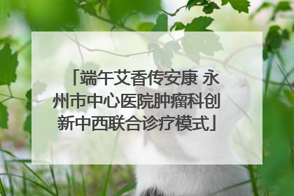 端午艾香传安康 永州市中心医院肿瘤科创新中西联合诊疗模式