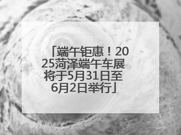 端午钜惠！2025菏泽端午车展将于5月31日至6月2日举行