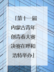 第十一届内蒙古青年创青春大赛决赛在呼和浩特举办