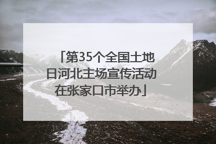 第35个全国土地日河北主场宣传活动在张家口市举办