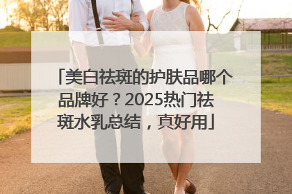 美白祛斑的护肤品哪个品牌好？2025热门祛斑水乳总结，真好用