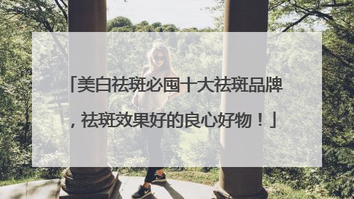 美白祛斑必囤十大祛斑品牌，祛斑效果好的良心好物！