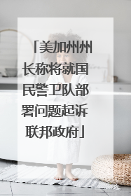 美加州州长称将就国民警卫队部署问题起诉联邦政府