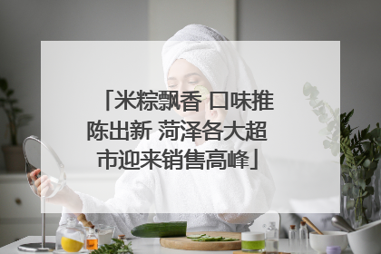 米粽飘香 口味推陈出新 菏泽各大超市迎来销售高峰