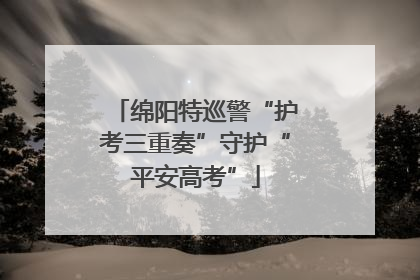 绵阳特巡警“护考三重奏”守护“平安高考”