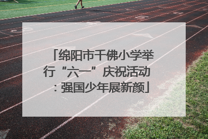 绵阳市千佛小学举行“六一”庆祝活动：强国少年展新颜