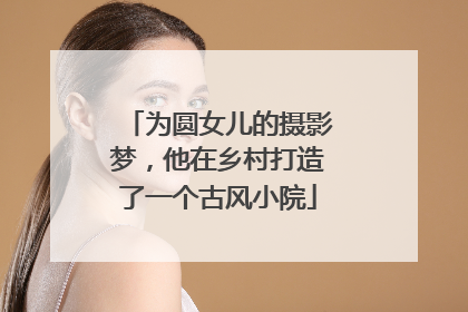 为圆女儿的摄影梦，他在乡村打造了一个古风小院