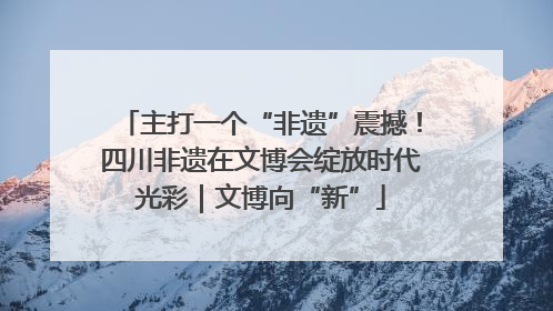 主打一个“非遗”震撼！四川非遗在文博会绽放时代光彩｜文博向“新”