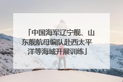 中国海军辽宁舰、山东舰航母编队赴西太平洋等海域开展训练