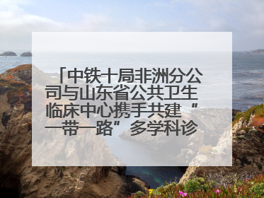 中铁十局非洲分公司与山东省公共卫生临床中心携手共建“一带一路”多学科诊疗协作网