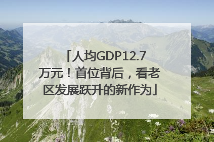 人均GDP12.7万元！首位背后，看老区发展跃升的新作为