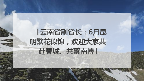 云南省副省长：6月昆明繁花似锦，欢迎大家共赴春城、共聚南博