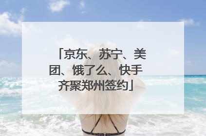 京东、苏宁、美团、饿了么、快手齐聚郑州签约