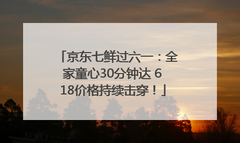 京东七鲜过六一：全家童心30分钟达 618价格持续击穿！