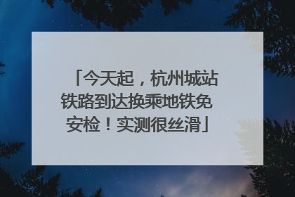 今天起，杭州城站铁路到达换乘地铁免安检！实测很丝滑