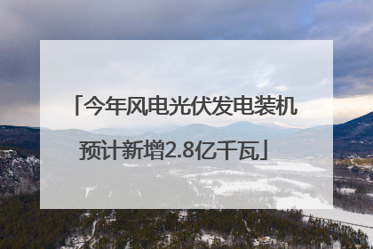 今年风电光伏发电装机预计新增2.8亿千瓦
