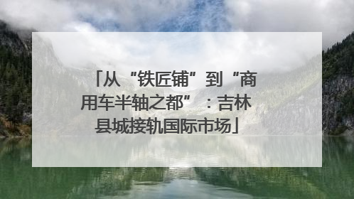 从“铁匠铺”到“商用车半轴之都”：吉林县城接轨国际市场